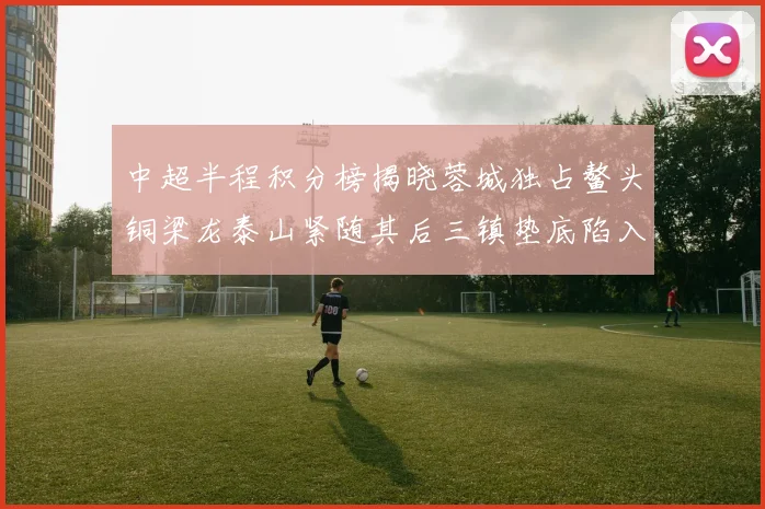 中超半程积分榜揭晓蓉城独占鳌头铜梁龙泰山紧随其后三镇垫底陷入困境