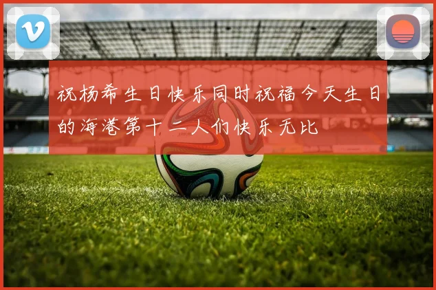 祝杨希生日快乐同时祝福今天生日的海港第十二人们快乐无比