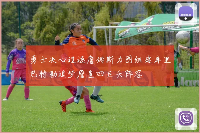 勇士决心追逐詹姆斯力图组建库里巴特勒追梦詹皇四巨头阵容