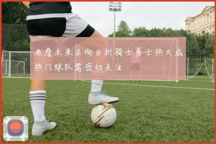 老詹未来去向分析骑士勇士热火成热门球队需密切关注