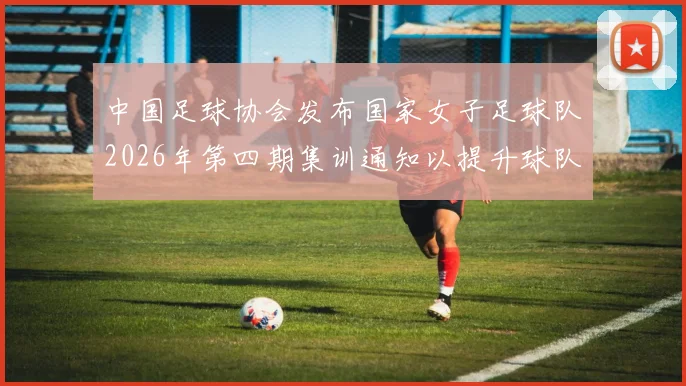 中国足球协会发布国家女子足球队2026年第四期集训通知以提升球队实力和备战水平