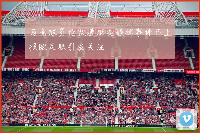 马竞球员伦敦遭烟花骚扰事件已上报欧足联引发关注
