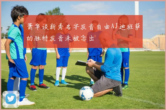 萧华谈新秀名字发音自由AJ迪班萨的独特发音未被念出
