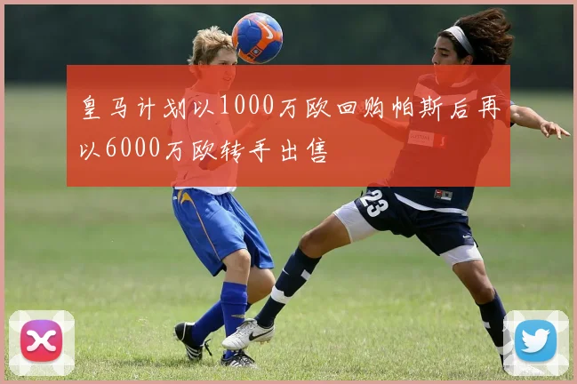 皇马计划以1000万欧回购帕斯后再以6000万欧转手出售