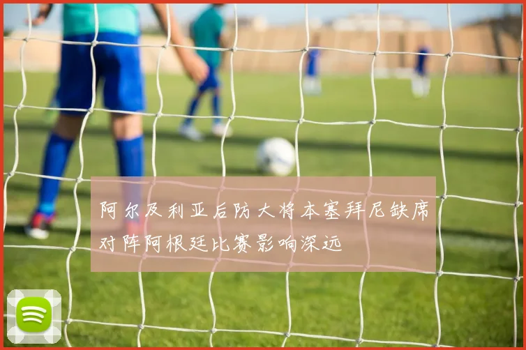 阿尔及利亚后防大将本塞拜尼缺席对阵阿根廷比赛影响深远