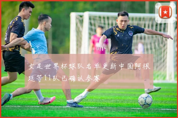 女足世界杯球队名单更新中国阿根廷等11队已确认参赛