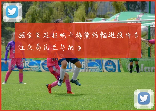 掘金坚定拒绝卡梅隆约翰逊报价专注交易瓦兰与纳吉